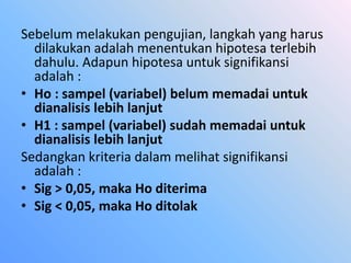 Sebelum melakukan pengujian, langkah yang harus
dilakukan adalah menentukan hipotesa terlebih
dahulu. Adapun hipotesa untuk signifikansi
adalah :
• Ho : sampel (variabel) belum memadai untuk
dianalisis lebih lanjut
• H1 : sampel (variabel) sudah memadai untuk
dianalisis lebih lanjut
Sedangkan kriteria dalam melihat signifikansi
adalah :
• Sig > 0,05, maka Ho diterima
• Sig < 0,05, maka Ho ditolak
 
