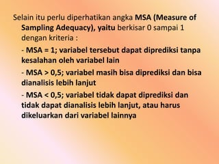 Selain itu perlu diperhatikan angka MSA (Measure of
Sampling Adequacy), yaitu berkisar 0 sampai 1
dengan kriteria :
- MSA = 1; variabel tersebut dapat diprediksi tanpa
kesalahan oleh variabel lain
- MSA > 0,5; variabel masih bisa diprediksi dan bisa
dianalisis lebih lanjut
- MSA < 0,5; variabel tidak dapat diprediksi dan
tidak dapat dianalisis lebih lanjut, atau harus
dikeluarkan dari variabel lainnya
 