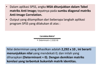 • Dalam aplikasi SPSS, angka MSA ditunjukkan dalam Tabel
matriks Anti Image; tepatnya pada sumbu diagonal matriks
Anti-Image Correlation.
• Output yang ditampilkan dari beberapa langkah aplikasi
program SPSS yang dilakukan di atas :
Nilai determinan yang dihasilkan adalah 2,292 x 10 , ini berarti
menunjukkan nilai yang mendekati 0; dan inilah yang
diharapkan (Determinant ≈ 0). Dengan demikian matriks
korelasi yang terbentuk bukanlah matrik identitas.
 