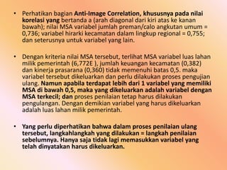 • Perhatikan bagian Anti-Image Correlation, khususnya pada nilai
korelasi yang bertanda a (arah diagonal dari kiri atas ke kanan
bawah); nilai MSA variabel jumlah preman/calo angkutan umum =
0,736; variabel hirarki kecamatan dalam lingkup regional = 0,755;
dan seterusnya untuk variabel yang lain.
• Dengan kriteria nilai MSA tersebut, terlihat MSA variabel luas lahan
milik pemerintah (6,772E ), jumlah keuangan kecamatan (0,382)
dan kinerja prasarana (0,360) tidak memenuhi batas 0,5. maka
variabel tersebut dikeluarkan dan perlu dilakukan proses pengujian
ulang. Namun apabila terdapat lebih dari 1 variabel yang memiliki
MSA di bawah 0,5, maka yang dikeluarkan adalah variabel dengan
MSA terkecil; dan proses penilaian tetap harus dilakukan
pengulangan. Dengan demikian variabel yang harus dikeluarkan
adalah luas lahan milik pemerintah.
• Yang perlu diperhatikan bahwa dalam proses penilaian ulang
tersebut, langkahlangkah yang dilakukan = langkah penilaian
sebelumnya. Hanya saja tidak lagi memasukkan variabel yang
telah dinyatakan harus dikeluarkan.
 