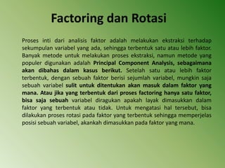Factoring dan Rotasi
Proses inti dari analisis faktor adalah melakukan ekstraksi terhadap
sekumpulan variabel yang ada, sehingga terbentuk satu atau lebih faktor.
Banyak metode untuk melakukan proses ekstraksi, namun metode yang
populer digunakan adalah Principal Component Analysis, sebagaimana
akan dibahas dalam kasus berikut. Setelah satu atau lebih faktor
terbentuk, dengan sebuah faktor berisi sejumlah variabel, mungkin saja
sebuah variabel sulit untuk ditentukan akan masuk dalam faktor yang
mana. Atau jika yang terbentuk dari proses factoring hanya satu faktor,
bisa saja sebuah variabel diragukan apakah layak dimasukkan dalam
faktor yang terbentuk atau tidak. Untuk mengatasi hal tersebut, bisa
dilakukan proses rotasi pada faktor yang terbentuk sehingga memperjelas
posisi sebuah variabel, akankah dimasukkan pada faktor yang mana.
 