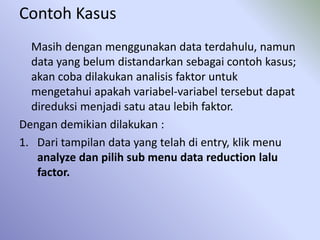 Contoh Kasus
Masih dengan menggunakan data terdahulu, namun
data yang belum distandarkan sebagai contoh kasus;
akan coba dilakukan analisis faktor untuk
mengetahui apakah variabel-variabel tersebut dapat
direduksi menjadi satu atau lebih faktor.
Dengan demikian dilakukan :
1. Dari tampilan data yang telah di entry, klik menu
analyze dan pilih sub menu data reduction lalu
factor.
 