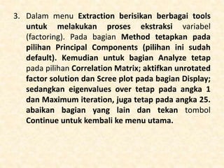 3. Dalam menu Extraction berisikan berbagai tools
untuk melakukan proses ekstraksi variabel
(factoring). Pada bagian Method tetapkan pada
pilihan Principal Components (pilihan ini sudah
default). Kemudian untuk bagian Analyze tetap
pada pilihan Correlation Matrix; aktifkan unrotated
factor solution dan Scree plot pada bagian Display;
sedangkan eigenvalues over tetap pada angka 1
dan Maximum iteration, juga tetap pada angka 25.
abaikan bagian yang lain dan tekan tombol
Continue untuk kembali ke menu utama.
 