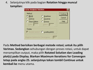 4. Selanjutnya klik pada bagian Rotation hingga muncul
tampilan:
Pada Method berisikan berbagai metode rotasi; untuk itu pilih
Varimax. Sedangkan sehubungan dengan proses rotasi, untuk dapat
menampilkan output, maka pilih Rotated Solution dan Loading
plot(s) pada Display. Biarkan Maximum Iterations for Convergen
tetap pada angka 25. selanjutnya tekan tombil Continue untuk
kembali ke menu utama.
 