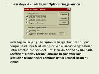5. Berikutnya klik pada bagian Options hingga muncul :
Pada bagian ini yang diharapkan yaitu agar tampilan output
dengan sendirinya telah mengurutkan nilai dari yang terbesar
untuk keseluruhan variabel. Untuk itu klik Sorted by size pada
Coefficient Display Format. Abaikan bagian yang lain
kemudian tekan tombol Continue untuk kembali ke menu
utama.
 