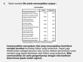 6. Tekan tombol OK untuk menampilkan output :
Communalities merupakan nilai yang menunjukkan kontribusi
variabel tersebut terhadap faktor yang terbentuk. Dapat juga
didefinisikan sebagai besaran nilai varians (dalam persentase) suatu
variabel yang dapat dijelaskan oleh faktor yang terbentuk. Nilai
communalities ini sama pengertiannya dengan nilai koefisien
determinasi (pada model regresi).
 
