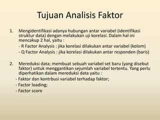 Tujuan Analisis Faktor
1. Mengidentifikasi adanya hubungan antar variabel (identifikasi
struktur data) dengan melakukan uji korelasi. Dalam hal ini
mencakup 2 hal, yaitu :
- R Factor Analysis : jika korelasi dilakukan antar variabel (kolom)
- Q Factor Analysis : jika korelasi dilakukan antar responden (baris)
2. Mereduksi data; membuat sebuah variabel set baru (yang disebut
faktor) untuk menggantikan sejumlah variabel tertentu. Yang perlu
diperhatikan dalam mereduksi data yaitu :
- Faktor dan kontrbusi variabel terhadap faktor;
- Factor loading;
- Factor score
 
