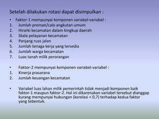 Setelah dilakukan rotasi dapat disimpulkan :
• Faktor-1 mempunyai komponen variabel-variabel :
1. Jumlah preman/calo angkutan umum
2. Hirarki kecamatan dalam kingkup daerah
3. Skala pelayanan kecamatan
4. Panjang ruas jalan
5. Jumlah tenaga kerja yang tersedia
6. Jumlah warga kecamatan
7. Luas tanah milik perorangan
• Faktor-2 mempunyai komponen variabel-variabel :
1. Kinerja prasarana
2. Jumlah keuangan kecamatan
• Variabel luas lahan milik pemerintah tidak menjadi komponen baik
faktor-1 maupun faktor-2. Hal ini dikarenakan variabel tersebut dianggap
kurang mempunyai hubungan (korelasi < 0,7) terhadap kedua faktor
yang tebentuk.
 