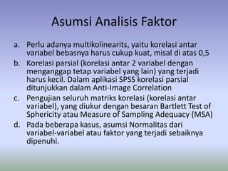 Asumsi Analisis Faktor
a. Perlu adanya multikolinearits, yaitu korelasi antar
variabel bebasnya harus cukup kuat, misal di atas 0,5
b. Korelasi parsial (korelasi antar 2 variabel dengan
menganggap tetap variabel yang lain) yang terjadi
harus kecil. Dalam aplikasi SPSS korelasi parsial
ditunjukkan dalam Anti-Image Correlation
c. Pengujian seluruh matriks korelasi (korelasi antar
variabel), yang diukur dengan besaran Bartlett Test of
Sphericity atau Measure of Sampling Adequacy (MSA)
d. Pada beberapa kasus, asumsi Normalitas dari
variabel-variabel atau faktor yang terjadi sebaiknya
dipenuhi.
 