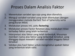 Proses Dalam Analisis Faktor
1. Menentukan variabel apa saja yang akan dianalisis
2. Menguji variabel-variabel yang telah ditentukan (dengan
menggunakan metode Bartlett Test of Sphericity serta
pengukuran MSA)
3. Melakukan proses inti, yaitu factoring
4. Melakukan proses Factor Rotation atau melakukan rotasi
terhadap faktor yang telah terbentuk
5. Interpretasi atas faktor yang telah terbentuk, khuusnya
memberi nama atas faktor yang terbentuk tersebut, yang
dianggap dapat mewakili variabel-variabel anggota faktor
tersebut
6. Validasi atas hasil faktor untuk mengetahui apakah faktor
yang terbentuk telah valid.
 