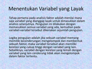 Menentukan Variabel yang Layak
Tahap pertama pada analisis faktor adalah menilai mana
saja variabel yang dianggap layak untuk dimasukkan dalam
analisis selanjutnya. Pengujian ini dilakukan dengan
memasukkan semua variabel yang ada, kemudian pada
variabel-variabel tersebut dikenakan sejumlah pengujian.
Logika pengujian adalah jika sebuah variabel memang
memiliki kecenderungan mengelompok dan membentuk
sebuah faktor, maka variabel tersebut akan memiliki
korelasi yang cukup tinggi dengan variabel yang lain.
Sebaliknya, variabel dengan korelasi yang lemah dengan
variabel yang lain cenderung tidak akan mengelompok
dalam faktor tertentu.
 