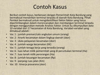 Contoh Kasus
Berikut contoh kasus, berkenaan dengan Pemerintah Kota Bandung yang
bermaksud mendirikan terminal terpadu di daerah Kota Bandung. Pihak
Pemkot bermaksud untuk mengidentifikasi faktor-faktor yang harus
dipertimbangkan dalam merencanakan dan membangun terminal terpadu
dengan menggunakan metode Analisis Faktor. Untuk itu dikumpulkan data
10 variabel dari 17 kecamatan di Kota Bandung. Variabel-variabel yang
dimaksud adalah :
• Var. 1 : jumlah preman/calo angkutan umum (orang)
• Var. 2 : hirarki kecamatan dalam lingkup daerah (skor)
• Var. 3 : skala pelayanan kecamatan (skor)
• Var. 4 : jumlah warga kecamatan (KK)
• Var. 5 : jumlah tenaga kerja yang tersedia (orang)
• Var. 6 : luas lahan milik pemerintah yang di peruntukan terminal (Ha)
• Var. 7 : luas tanah milik perorangan (Ha)
• Var. 8 : jumlah keuangan kecamatan (Rp)
• Var. 9 : panjang ruas jalan (Km)
• Var. 10 : kinerja prasarana (skor)
 