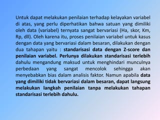 Untuk dapat melakukan penilaian terhadap kelayakan variabel
di atas, yang perlu diperhatikan bahwa satuan yang dimiliki
oleh data (variabel) ternyata sangat bervariasi (Ha, skor, Km,
Rp, dll). Oleh karena itu, proses penilaian variabel untuk kasus
dengan data yang bervariasi dalam besaran, dilakukan dengan
dua tahapan yaitu : standarisasi data dengan Z-score dan
penilaian variabel. Perlunya dilakukan standarisasi terlebih
dahulu mengandung maksud untuk menghindari munculnya
perbedaan yang sangat mencolok sehingga akan
menyebabkan bias dalam analisis faktor. Namun apabila data
yang dimiliki tidak bervariasi dalam besaran, dapat langsung
melakukan langkah penilaian tanpa melakukan tahapan
standarisasi terlebih dahulu.
 