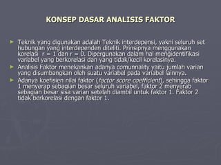KONSEP DASAR ANALISIS FAKTOR Teknik yang digunakan adalah Teknik interdepensi, yakni seluruh set hubungan yang interdependen diteliti. Prinsipnya menggunakan korelasi  r = 1 dan r = 0. Dipergunakan dalam hal mengidentifikasi variabel yang berkorelasi dan yang tidak/kecil korelasinya. Analisis Faktor menekankan adanya comunnality yaitu jumlah varian yang disumbangkan oleh suatu variabel pada variabel lainnya. Adanya koefisien nilai faktor ( factor score coefficient ), sehingga faktor 1 menyerap sebagian besar seluruh variabel, faktor 2 menyerab sebagian besar sisa varian setelah diambil untuk faktor 1. Faktor 2 tidak berkorelasi dengan faktor 1. 