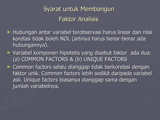 Syarat untuk Membangun  Faktor Analisis   Hubungan antar variabel terobservasi harus linear dan nilai korelasi tidak boleh NOL (artinya harus benar-benar ada hubungannya). Variabel komponen hipotetis yang disebut faktor  ada dua: (a) COMMON FACTORS & (b) UNIQUE FACTORS Common factors selalu dianggap tidak berkorelasi dengan faktor unik. Common factors lebih sedikit daripada variabel asli. Unique factors biasanya dianggap sama dengan jumlah variabelnya . 