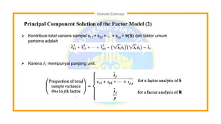 Metode Estimasi
Principal Component Solution of the Factor Model (2)
 Kontribusi total varians sampel s11 + s22 + ... + spp = tr(S) dari faktor umum
pertama adalah
 Karena 𝑒𝑖 mempunyai panjang unit.
 