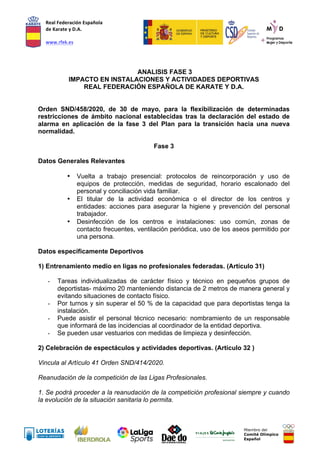 Real	
  Federación	
  Española	
  
de	
  Karate	
  y	
  D.A.	
  
	
  
www.rfek.es	
  
Miembro del
Comité Olímpico
Español
ANALISIS FASE 3
IMPACTO EN INSTALACIONES Y ACTIVIDADES DEPORTIVAS
REAL FEDERACIÓN ESPAÑOLA DE KARATE Y D.A.
Orden SND/458/2020, de 30 de mayo, para la flexibilización de determinadas
restricciones de ámbito nacional establecidas tras la declaración del estado de
alarma en aplicación de la fase 3 del Plan para la transición hacia una nueva
normalidad.
Fase 3
Datos Generales Relevantes
• Vuelta a trabajo presencial: protocolos de reincorporación y uso de
equipos de protección, medidas de seguridad, horario escalonado del
personal y conciliación vida familiar.
• El titular de la actividad económica o el director de los centros y
entidades: acciones para asegurar la higiene y prevención del personal
trabajador.
• Desinfección de los centros e instalaciones: uso común, zonas de
contacto frecuentes, ventilación periódica, uso de los aseos permitido por
una persona.
Datos específicamente Deportivos
1) Entrenamiento medio en ligas no profesionales federadas. (Artículo 31)
- Tareas individualizadas de carácter físico y técnico en pequeños grupos de
deportistas- máximo 20 manteniendo distancia de 2 metros de manera general y
evitando situaciones de contacto físico.
- Por turnos y sin superar el 50 % de la capacidad que para deportistas tenga la
instalación.
- Puede asistir el personal técnico necesario: nombramiento de un responsable
que informará de las incidencias al coordinador de la entidad deportiva.
- Se pueden usar vestuarios con medidas de limpieza y desinfección.
2) Celebración de espectáculos y actividades deportivas. (Artículo 32 )
Vincula al Artículo 41 Orden SND/414/2020.
Reanudación de la competición de las Ligas Profesionales.
1. Se podrá proceder a la reanudación de la competición profesional siempre y cuando
la evolución de la situación sanitaria lo permita.
 