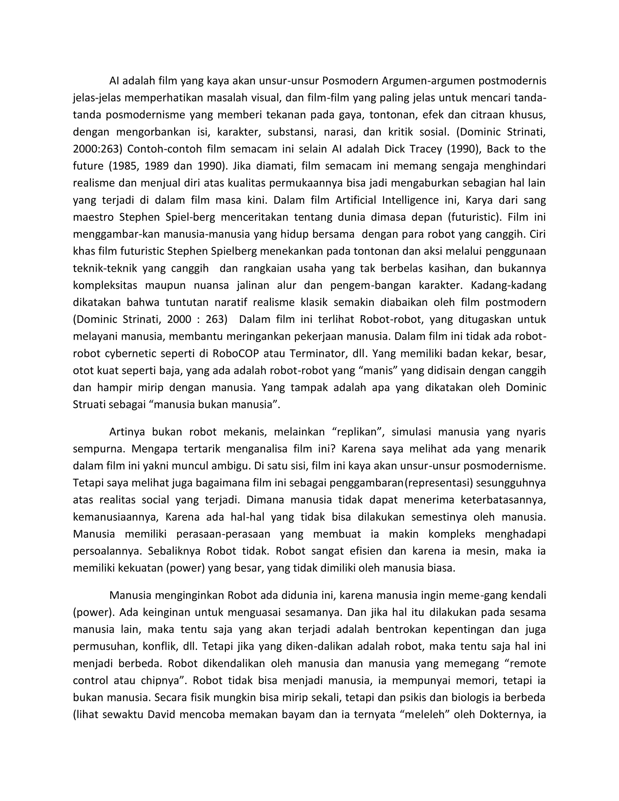 AI adalah film yang kaya akan unsur-unsur Posmodern Argumen-argumen postmodernis jelas-jelas memperhatikan masalah visual, dan film-film yang paling jelas untuk mencari tanda- tanda posmodernisme yang memberi tekanan pada gaya, tontonan, efek dan citraan khusus, dengan mengorbankan isi, karakter, substansi, narasi, dan kritik sosial. (Dominic Strinati, 2000:263) Contoh-contoh film semacam ini selain AI adalah Dick Tracey (1990), Back to the future (1985, 1989 dan 1990). Jika diamati, film semacam ini memang sengaja menghindari realisme dan menjual diri atas kualitas permukaannya bisa jadi mengaburkan sebagian hal lain yang terjadi di dalam film masa kini. Dalam film Artificial Intelligence ini, Karya dari sang maestro Stephen Spiel-berg menceritakan tentang dunia dimasa depan (futuristic). Film ini menggambar-kan manusia-manusia yang hidup bersama dengan para robot yang canggih. Ciri khas film futuristic Stephen Spielberg menekankan pada tontonan dan aksi melalui penggunaan teknik-teknik yang canggih dan rangkaian usaha yang tak berbelas kasihan, dan bukannya kompleksitas maupun nuansa jalinan alur dan pengem-bangan karakter. Kadang-kadang dikatakan bahwa tuntutan naratif realisme klasik semakin diabaikan oleh film postmodern (Dominic Strinati, 2000 : 263) Dalam film ini terlihat Robot-robot, yang ditugaskan untuk melayani manusia, membantu meringankan pekerjaan manusia. Dalam film ini tidak ada robot- robot cybernetic seperti di RoboCOP atau Terminator, dll. Yang memiliki badan kekar, besar, otot kuat seperti baja, yang ada adalah robot-robot yang “manis” yang didisain dengan canggih dan hampir mirip dengan manusia. Yang tampak adalah apa yang dikatakan oleh Dominic Struati sebagai “manusia bukan manusia”. 
Artinya bukan robot mekanis, melainkan “replikan”, simulasi manusia yang nyaris sempurna. Mengapa tertarik menganalisa film ini? Karena saya melihat ada yang menarik dalam film ini yakni muncul ambigu. Di satu sisi, film ini kaya akan unsur-unsur posmodernisme. Tetapi saya melihat juga bagaimana film ini sebagai penggambaran(representasi) sesungguhnya atas realitas social yang terjadi. Dimana manusia tidak dapat menerima keterbatasannya, kemanusiaannya, Karena ada hal-hal yang tidak bisa dilakukan semestinya oleh manusia. Manusia memiliki perasaan-perasaan yang membuat ia makin kompleks menghadapi persoalannya. Sebaliknya Robot tidak. Robot sangat efisien dan karena ia mesin, maka ia memiliki kekuatan (power) yang besar, yang tidak dimiliki oleh manusia biasa. 
Manusia menginginkan Robot ada didunia ini, karena manusia ingin meme-gang kendali (power). Ada keinginan untuk menguasai sesamanya. Dan jika hal itu dilakukan pada sesama manusia lain, maka tentu saja yang akan terjadi adalah bentrokan kepentingan dan juga permusuhan, konflik, dll. Tetapi jika yang diken-dalikan adalah robot, maka tentu saja hal ini menjadi berbeda. Robot dikendalikan oleh manusia dan manusia yang memegang “remote control atau chipnya”. Robot tidak bisa menjadi manusia, ia mempunyai memori, tetapi ia bukan manusia. Secara fisik mungkin bisa mirip sekali, tetapi dan psikis dan biologis ia berbeda (lihat sewaktu David mencoba memakan bayam dan ia ternyata “meleleh” oleh Dokternya, ia  