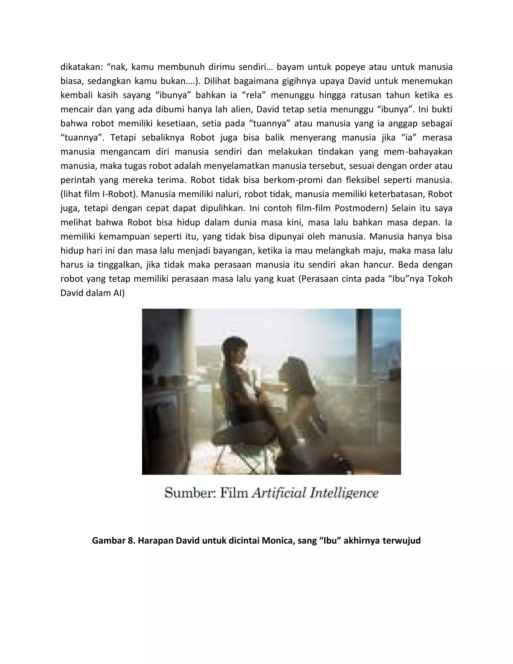 dikatakan: “nak, kamu membunuh dirimu sendiri… bayam untuk popeye atau untuk manusia biasa, sedangkan kamu bukan….). Dilihat bagaimana gigihnya upaya David untuk menemukan kembali kasih sayang “ibunya” bahkan ia “rela” menunggu hingga ratusan tahun ketika es mencair dan yang ada dibumi hanya lah alien, David tetap setia menunggu “ibunya”. Ini bukti bahwa robot memiliki kesetiaan, setia pada “tuannya” atau manusia yang ia anggap sebagai “tuannya”. Tetapi sebaliknya Robot juga bisa balik menyerang manusia jika “ia” merasa manusia mengancam diri manusia sendiri dan melakukan tindakan yang mem-bahayakan manusia, maka tugas robot adalah menyelamatkan manusia tersebut, sesuai dengan order atau perintah yang mereka terima. Robot tidak bisa berkom-promi dan fleksibel seperti manusia. (lihat film I-Robot). Manusia memiliki naluri, robot tidak, manusia memiliki keterbatasan, Robot juga, tetapi dengan cepat dapat dipulihkan. Ini contoh film-film Postmodern) Selain itu saya melihat bahwa Robot bisa hidup dalam dunia masa kini, masa lalu bahkan masa depan. Ia memiliki kemampuan seperti itu, yang tidak bisa dipunyai oleh manusia. Manusia hanya bisa hidup hari ini dan masa lalu menjadi bayangan, ketika ia mau melangkah maju, maka masa lalu harus ia tinggalkan, jika tidak maka perasaan manusia itu sendiri akan hancur. Beda dengan robot yang tetap memiliki perasaan masa lalu yang kuat (Perasaan cinta pada “Ibu”nya Tokoh David dalam AI) 
Gambar 8. Harapan David untuk dicintai Monica, sang “Ibu” akhirnya terwujud 
 