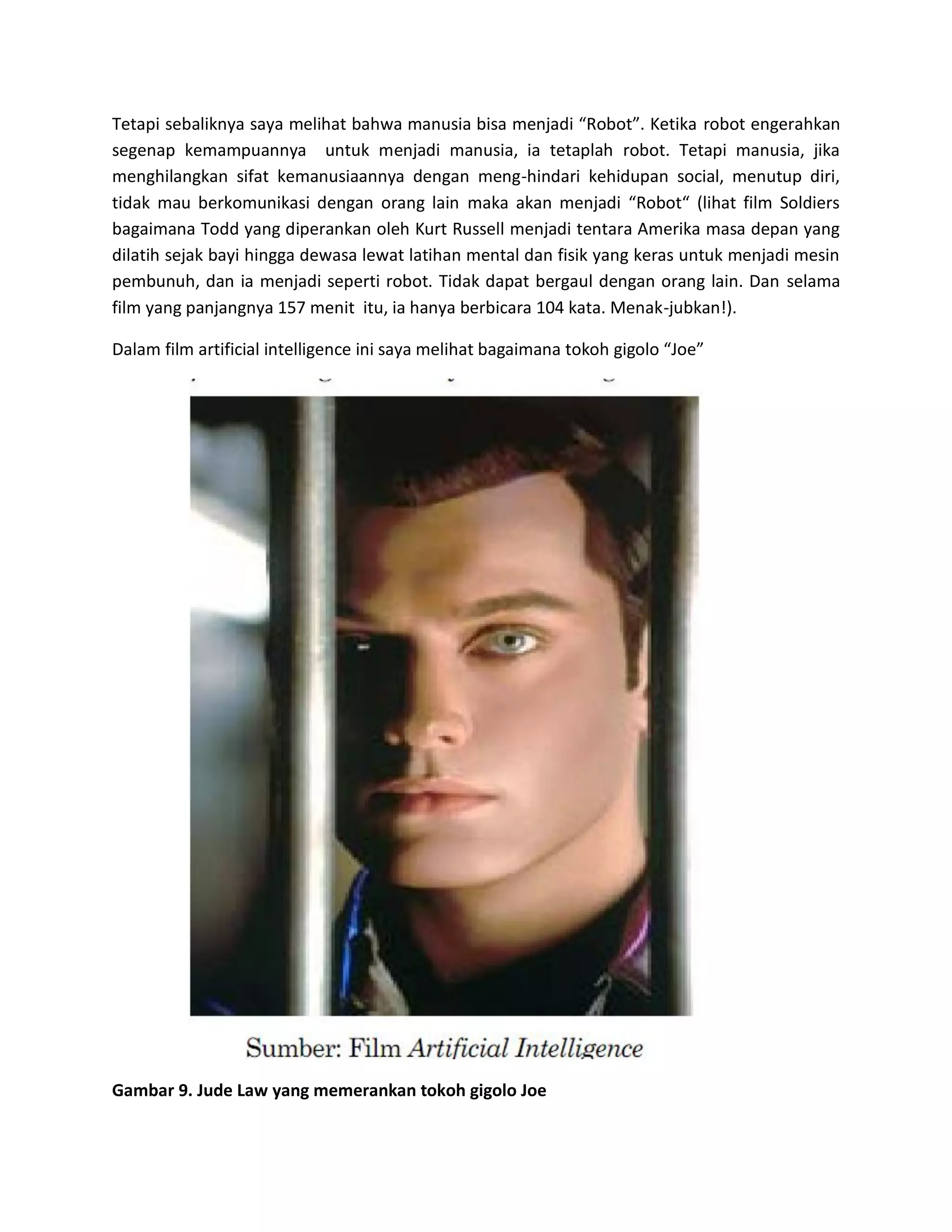 Tetapi sebaliknya saya melihat bahwa manusia bisa menjadi “Robot”. Ketika robot engerahkan segenap kemampuannya untuk menjadi manusia, ia tetaplah robot. Tetapi manusia, jika menghilangkan sifat kemanusiaannya dengan meng-hindari kehidupan social, menutup diri, tidak mau berkomunikasi dengan orang lain maka akan menjadi “Robot“ (lihat film Soldiers bagaimana Todd yang diperankan oleh Kurt Russell menjadi tentara Amerika masa depan yang dilatih sejak bayi hingga dewasa lewat latihan mental dan fisik yang keras untuk menjadi mesin pembunuh, dan ia menjadi seperti robot. Tidak dapat bergaul dengan orang lain. Dan selama film yang panjangnya 157 menit itu, ia hanya berbicara 104 kata. Menak-jubkan!). 
Dalam film artificial intelligence ini saya melihat bagaimana tokoh gigolo “Joe” 
Gambar 9. Jude Law yang memerankan tokoh gigolo Joe  