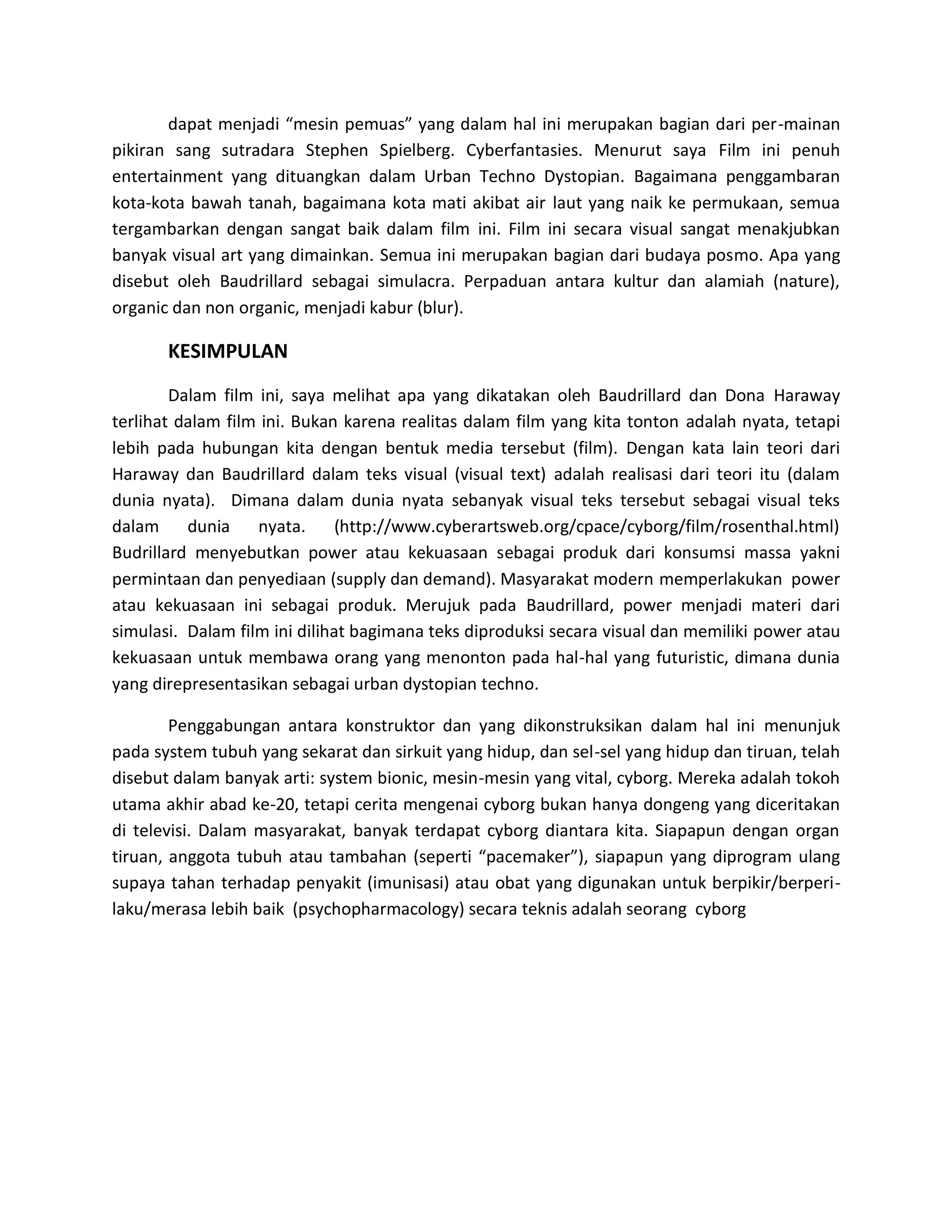 dapat menjadi “mesin pemuas” yang dalam hal ini merupakan bagian dari per-mainan pikiran sang sutradara Stephen Spielberg. Cyberfantasies. Menurut saya Film ini penuh entertainment yang dituangkan dalam Urban Techno Dystopian. Bagaimana penggambaran kota-kota bawah tanah, bagaimana kota mati akibat air laut yang naik ke permukaan, semua tergambarkan dengan sangat baik dalam film ini. Film ini secara visual sangat menakjubkan banyak visual art yang dimainkan. Semua ini merupakan bagian dari budaya posmo. Apa yang disebut oleh Baudrillard sebagai simulacra. Perpaduan antara kultur dan alamiah (nature), organic dan non organic, menjadi kabur (blur). 
KESIMPULAN 
Dalam film ini, saya melihat apa yang dikatakan oleh Baudrillard dan Dona Haraway terlihat dalam film ini. Bukan karena realitas dalam film yang kita tonton adalah nyata, tetapi lebih pada hubungan kita dengan bentuk media tersebut (film). Dengan kata lain teori dari Haraway dan Baudrillard dalam teks visual (visual text) adalah realisasi dari teori itu (dalam dunia nyata). Dimana dalam dunia nyata sebanyak visual teks tersebut sebagai visual teks dalam dunia nyata. (http://www.cyberartsweb.org/cpace/cyborg/film/rosenthal.html) Budrillard menyebutkan power atau kekuasaan sebagai produk dari konsumsi massa yakni permintaan dan penyediaan (supply dan demand). Masyarakat modern memperlakukan power atau kekuasaan ini sebagai produk. Merujuk pada Baudrillard, power menjadi materi dari simulasi. Dalam film ini dilihat bagimana teks diproduksi secara visual dan memiliki power atau kekuasaan untuk membawa orang yang menonton pada hal-hal yang futuristic, dimana dunia yang direpresentasikan sebagai urban dystopian techno. 
Penggabungan antara konstruktor dan yang dikonstruksikan dalam hal ini menunjuk pada system tubuh yang sekarat dan sirkuit yang hidup, dan sel-sel yang hidup dan tiruan, telah disebut dalam banyak arti: system bionic, mesin-mesin yang vital, cyborg. Mereka adalah tokoh utama akhir abad ke-20, tetapi cerita mengenai cyborg bukan hanya dongeng yang diceritakan di televisi. Dalam masyarakat, banyak terdapat cyborg diantara kita. Siapapun dengan organ tiruan, anggota tubuh atau tambahan (seperti “pacemaker”), siapapun yang diprogram ulang supaya tahan terhadap penyakit (imunisasi) atau obat yang digunakan untuk berpikir/berperi- laku/merasa lebih baik (psychopharmacology) secara teknis adalah seorang cyborg 