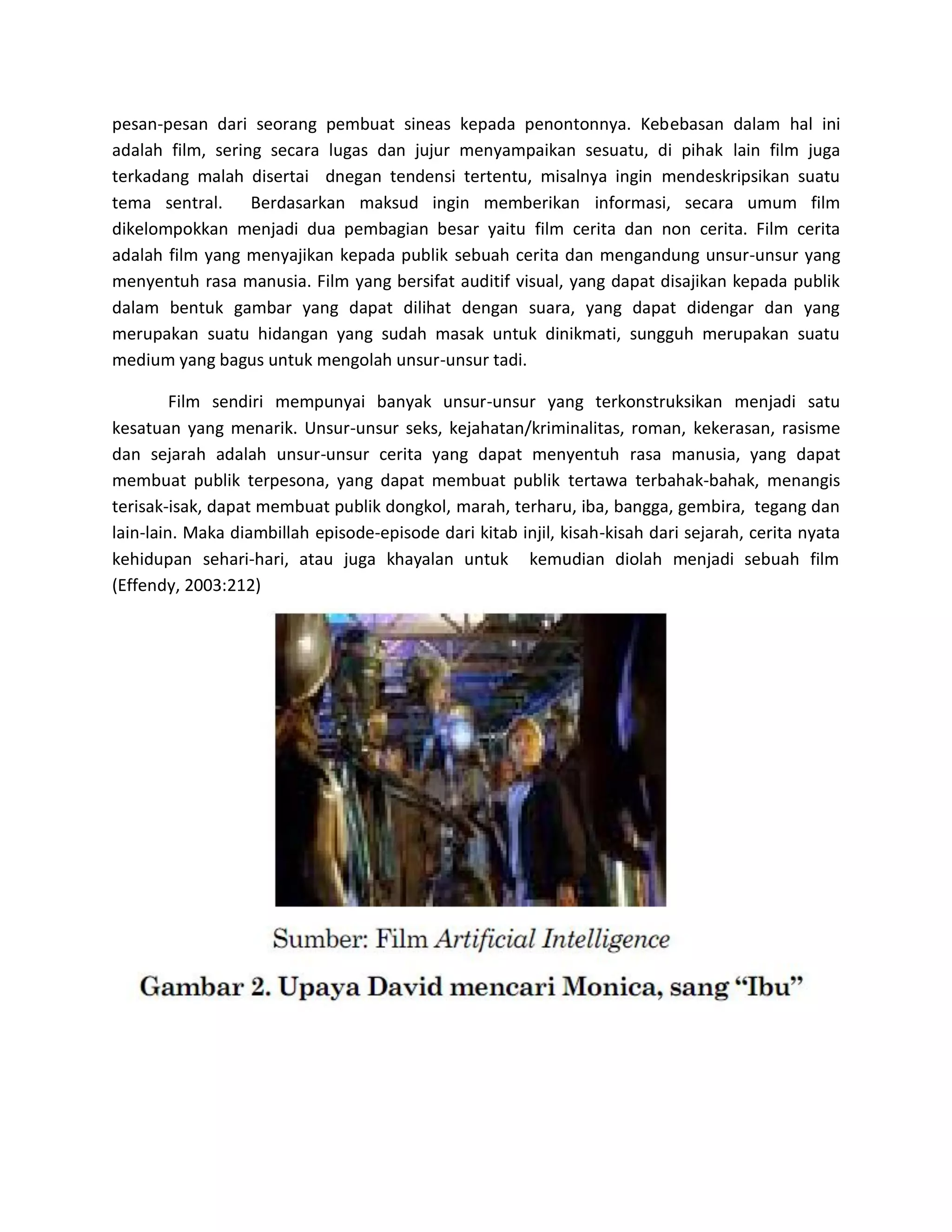 pesan-pesan dari seorang pembuat sineas kepada penontonnya. Kebebasan dalam hal ini adalah film, sering secara lugas dan jujur menyampaikan sesuatu, di pihak lain film juga terkadang malah disertai dnegan tendensi tertentu, misalnya ingin mendeskripsikan suatu tema sentral. Berdasarkan maksud ingin memberikan informasi, secara umum film dikelompokkan menjadi dua pembagian besar yaitu film cerita dan non cerita. Film cerita adalah film yang menyajikan kepada publik sebuah cerita dan mengandung unsur-unsur yang menyentuh rasa manusia. Film yang bersifat auditif visual, yang dapat disajikan kepada publik dalam bentuk gambar yang dapat dilihat dengan suara, yang dapat didengar dan yang merupakan suatu hidangan yang sudah masak untuk dinikmati, sungguh merupakan suatu medium yang bagus untuk mengolah unsur-unsur tadi. 
Film sendiri mempunyai banyak unsur-unsur yang terkonstruksikan menjadi satu kesatuan yang menarik. Unsur-unsur seks, kejahatan/kriminalitas, roman, kekerasan, rasisme dan sejarah adalah unsur-unsur cerita yang dapat menyentuh rasa manusia, yang dapat membuat publik terpesona, yang dapat membuat publik tertawa terbahak-bahak, menangis terisak-isak, dapat membuat publik dongkol, marah, terharu, iba, bangga, gembira, tegang dan lain-lain. Maka diambillah episode-episode dari kitab injil, kisah-kisah dari sejarah, cerita nyata kehidupan sehari-hari, atau juga khayalan untuk kemudian diolah menjadi sebuah film (Effendy, 2003:212) 
 