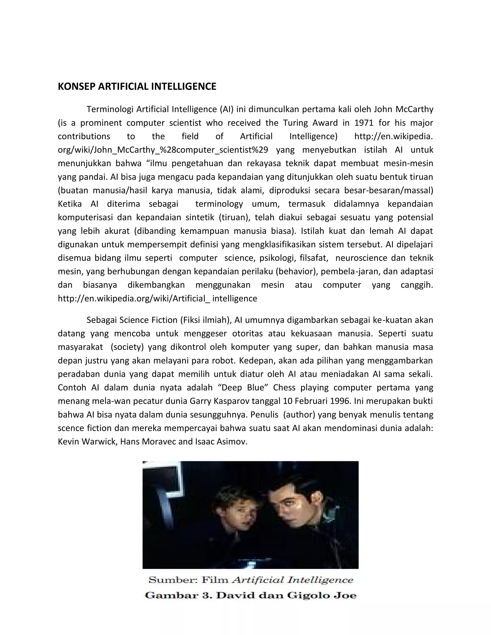 KONSEP ARTIFICIAL INTELLIGENCE 
Terminologi Artificial Intelligence (AI) ini dimunculkan pertama kali oleh John McCarthy (is a prominent computer scientist who received the Turing Award in 1971 for his major contributions to the field of Artificial Intelligence) http://en.wikipedia. org/wiki/John_McCarthy_%28computer_scientist%29 yang menyebutkan istilah AI untuk menunjukkan bahwa “ilmu pengetahuan dan rekayasa teknik dapat membuat mesin-mesin yang pandai. AI bisa juga mengacu pada kepandaian yang ditunjukkan oleh suatu bentuk tiruan (buatan manusia/hasil karya manusia, tidak alami, diproduksi secara besar-besaran/massal) Ketika AI diterima sebagai terminology umum, termasuk didalamnya kepandaian komputerisasi dan kepandaian sintetik (tiruan), telah diakui sebagai sesuatu yang potensial yang lebih akurat (dibanding kemampuan manusia biasa). Istilah kuat dan lemah AI dapat digunakan untuk mempersempit definisi yang mengklasifikasikan sistem tersebut. AI dipelajari disemua bidang ilmu seperti computer science, psikologi, filsafat, neuroscience dan teknik mesin, yang berhubungan dengan kepandaian perilaku (behavior), pembela-jaran, dan adaptasi dan biasanya dikembangkan menggunakan mesin atau computer yang canggih. http://en.wikipedia.org/wiki/Artificial_ intelligence 
Sebagai Science Fiction (Fiksi ilmiah), AI umumnya digambarkan sebagai ke-kuatan akan datang yang mencoba untuk menggeser otoritas atau kekuasaan manusia. Seperti suatu masyarakat (society) yang dikontrol oleh komputer yang super, dan bahkan manusia masa depan justru yang akan melayani para robot. Kedepan, akan ada pilihan yang menggambarkan peradaban dunia yang dapat memilih untuk diatur oleh AI atau meniadakan AI sama sekali. Contoh AI dalam dunia nyata adalah “Deep Blue” Chess playing computer pertama yang menang mela-wan pecatur dunia Garry Kasparov tanggal 10 Februari 1996. Ini merupakan bukti bahwa AI bisa nyata dalam dunia sesungguhnya. Penulis (author) yang benyak menulis tentang scence fiction dan mereka mempercayai bahwa suatu saat AI akan mendominasi dunia adalah: Kevin Warwick, Hans Moravec and Isaac Asimov. 
 
