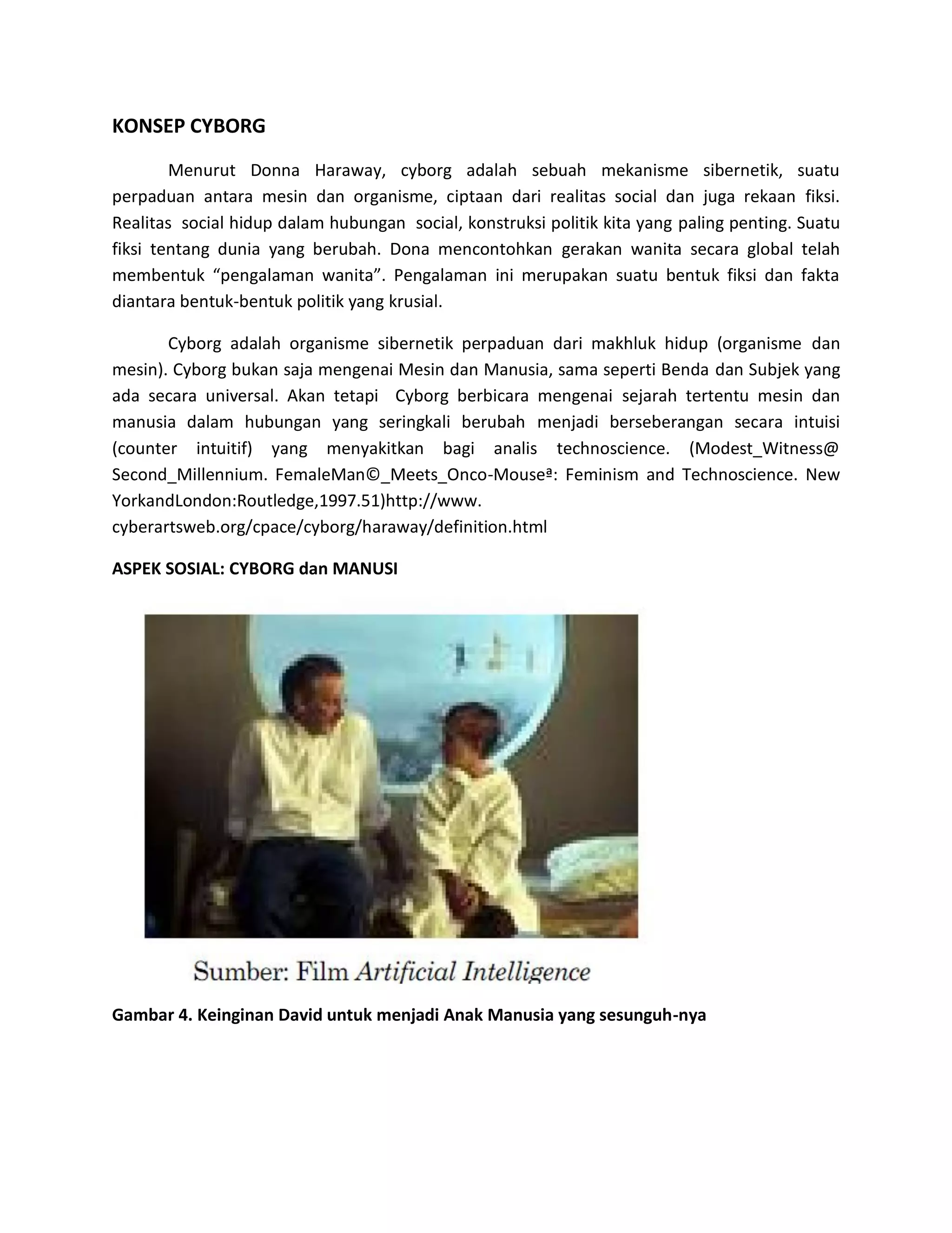 KONSEP CYBORG 
Menurut Donna Haraway, cyborg adalah sebuah mekanisme sibernetik, suatu perpaduan antara mesin dan organisme, ciptaan dari realitas social dan juga rekaan fiksi. Realitas social hidup dalam hubungan social, konstruksi politik kita yang paling penting. Suatu fiksi tentang dunia yang berubah. Dona mencontohkan gerakan wanita secara global telah membentuk “pengalaman wanita”. Pengalaman ini merupakan suatu bentuk fiksi dan fakta diantara bentuk-bentuk politik yang krusial. 
Cyborg adalah organisme sibernetik perpaduan dari makhluk hidup (organisme dan mesin). Cyborg bukan saja mengenai Mesin dan Manusia, sama seperti Benda dan Subjek yang ada secara universal. Akan tetapi Cyborg berbicara mengenai sejarah tertentu mesin dan manusia dalam hubungan yang seringkali berubah menjadi berseberangan secara intuisi (counter intuitif) yang menyakitkan bagi analis technoscience. (Modest_Witness@ Second_Millennium. FemaleMan©_Meets_Onco-Mouseª: Feminism and Technoscience. New YorkandLondon:Routledge,1997.51)http://www. cyberartsweb.org/cpace/cyborg/haraway/definition.html 
ASPEK SOSIAL: CYBORG dan MANUSI 
Gambar 4. Keinginan David untuk menjadi Anak Manusia yang sesunguh-nya 
 