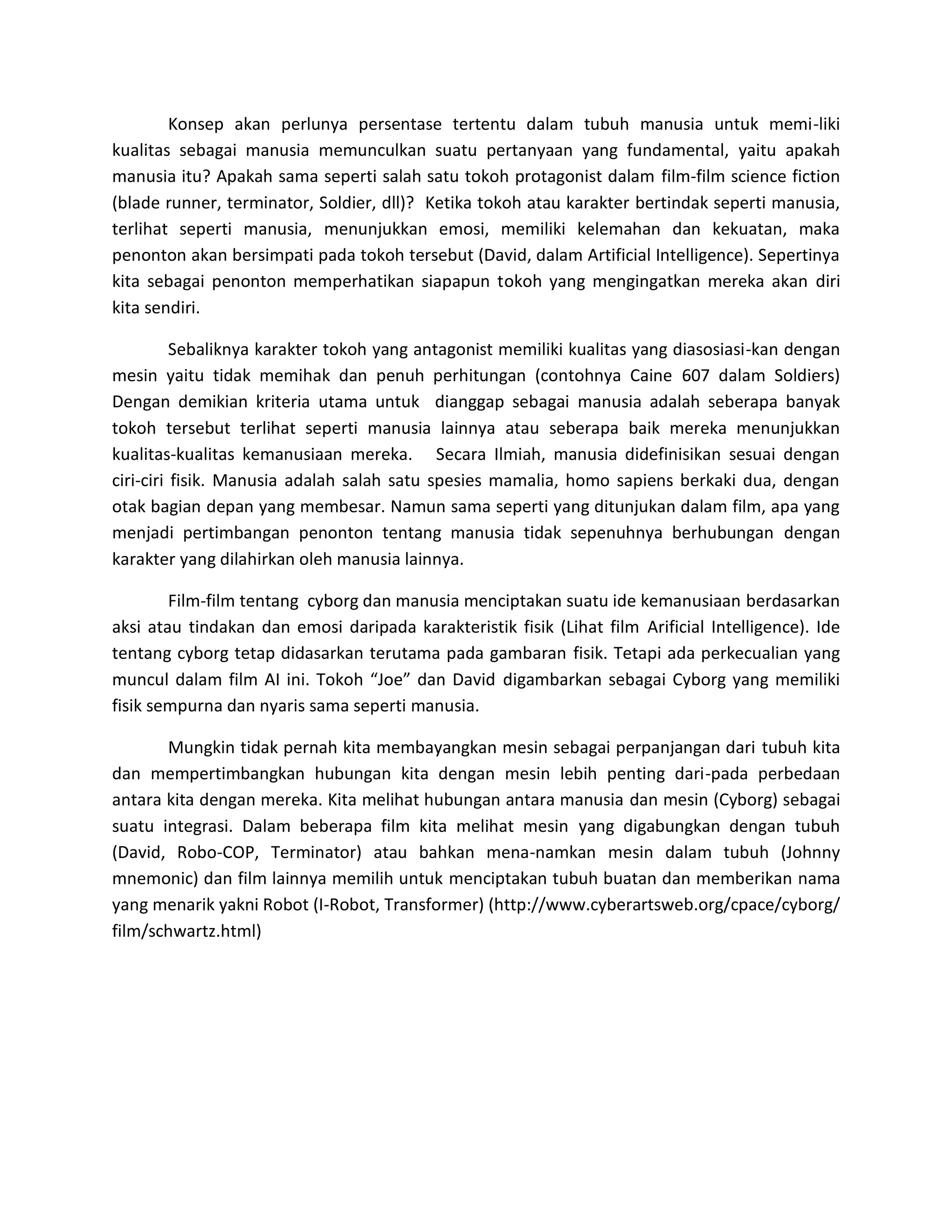 Konsep akan perlunya persentase tertentu dalam tubuh manusia untuk memi-liki kualitas sebagai manusia memunculkan suatu pertanyaan yang fundamental, yaitu apakah manusia itu? Apakah sama seperti salah satu tokoh protagonist dalam film-film science fiction (blade runner, terminator, Soldier, dll)? Ketika tokoh atau karakter bertindak seperti manusia, terlihat seperti manusia, menunjukkan emosi, memiliki kelemahan dan kekuatan, maka penonton akan bersimpati pada tokoh tersebut (David, dalam Artificial Intelligence). Sepertinya kita sebagai penonton memperhatikan siapapun tokoh yang mengingatkan mereka akan diri kita sendiri. 
Sebaliknya karakter tokoh yang antagonist memiliki kualitas yang diasosiasi-kan dengan mesin yaitu tidak memihak dan penuh perhitungan (contohnya Caine 607 dalam Soldiers) Dengan demikian kriteria utama untuk dianggap sebagai manusia adalah seberapa banyak tokoh tersebut terlihat seperti manusia lainnya atau seberapa baik mereka menunjukkan kualitas-kualitas kemanusiaan mereka. Secara Ilmiah, manusia didefinisikan sesuai dengan ciri-ciri fisik. Manusia adalah salah satu spesies mamalia, homo sapiens berkaki dua, dengan otak bagian depan yang membesar. Namun sama seperti yang ditunjukan dalam film, apa yang menjadi pertimbangan penonton tentang manusia tidak sepenuhnya berhubungan dengan karakter yang dilahirkan oleh manusia lainnya. 
Film-film tentang cyborg dan manusia menciptakan suatu ide kemanusiaan berdasarkan aksi atau tindakan dan emosi daripada karakteristik fisik (Lihat film Arificial Intelligence). Ide tentang cyborg tetap didasarkan terutama pada gambaran fisik. Tetapi ada perkecualian yang muncul dalam film AI ini. Tokoh “Joe” dan David digambarkan sebagai Cyborg yang memiliki fisik sempurna dan nyaris sama seperti manusia. 
Mungkin tidak pernah kita membayangkan mesin sebagai perpanjangan dari tubuh kita dan mempertimbangkan hubungan kita dengan mesin lebih penting dari-pada perbedaan antara kita dengan mereka. Kita melihat hubungan antara manusia dan mesin (Cyborg) sebagai suatu integrasi. Dalam beberapa film kita melihat mesin yang digabungkan dengan tubuh (David, Robo-COP, Terminator) atau bahkan mena-namkan mesin dalam tubuh (Johnny mnemonic) dan film lainnya memilih untuk menciptakan tubuh buatan dan memberikan nama yang menarik yakni Robot (I-Robot, Transformer) (http://www.cyberartsweb.org/cpace/cyborg/ film/schwartz.html) 
 