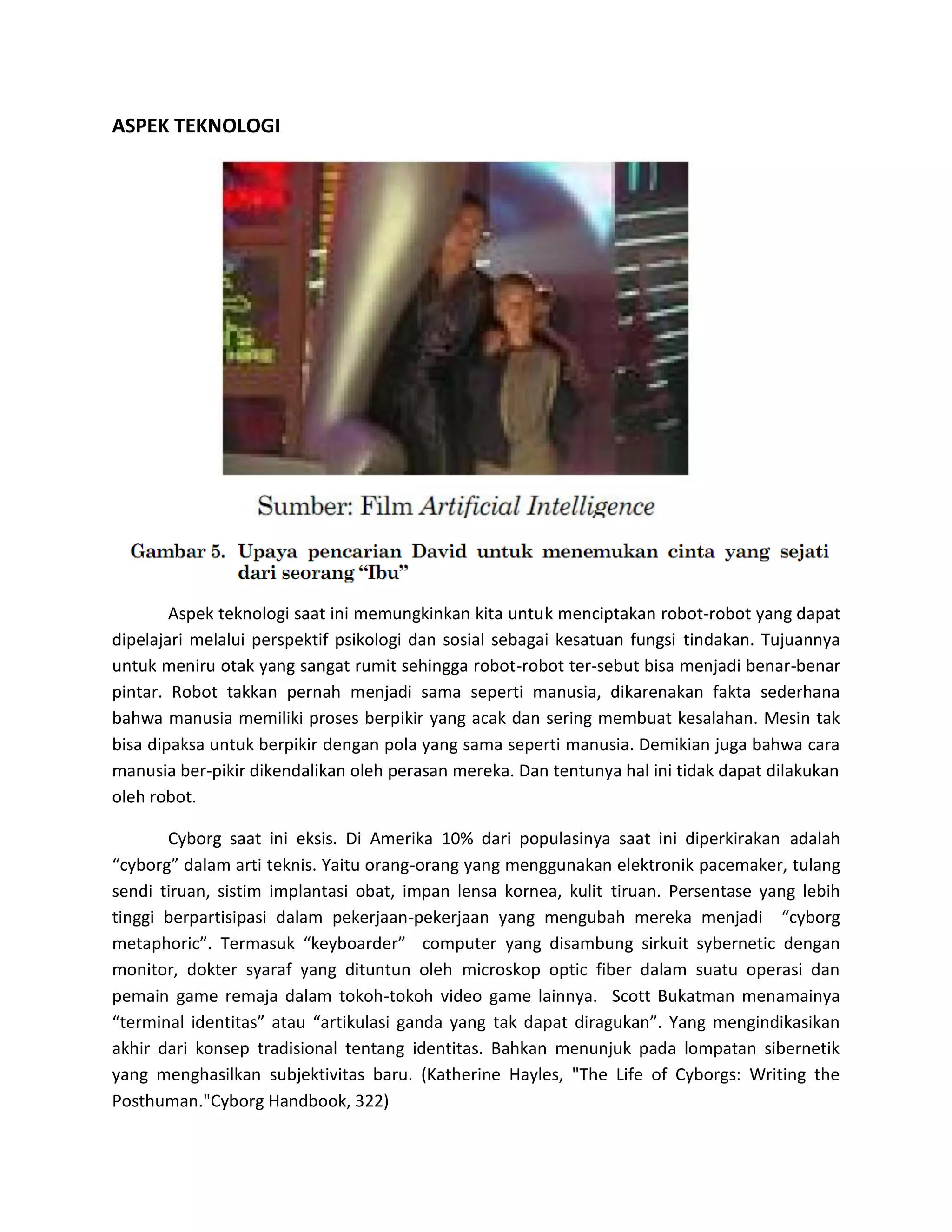 ASPEK TEKNOLOGI 
Aspek teknologi saat ini memungkinkan kita untuk menciptakan robot-robot yang dapat dipelajari melalui perspektif psikologi dan sosial sebagai kesatuan fungsi tindakan. Tujuannya untuk meniru otak yang sangat rumit sehingga robot-robot ter-sebut bisa menjadi benar-benar pintar. Robot takkan pernah menjadi sama seperti manusia, dikarenakan fakta sederhana bahwa manusia memiliki proses berpikir yang acak dan sering membuat kesalahan. Mesin tak bisa dipaksa untuk berpikir dengan pola yang sama seperti manusia. Demikian juga bahwa cara manusia ber-pikir dikendalikan oleh perasan mereka. Dan tentunya hal ini tidak dapat dilakukan oleh robot. 
Cyborg saat ini eksis. Di Amerika 10% dari populasinya saat ini diperkirakan adalah “cyborg” dalam arti teknis. Yaitu orang-orang yang menggunakan elektronik pacemaker, tulang sendi tiruan, sistim implantasi obat, impan lensa kornea, kulit tiruan. Persentase yang lebih tinggi berpartisipasi dalam pekerjaan-pekerjaan yang mengubah mereka menjadi “cyborg metaphoric”. Termasuk “keyboarder” computer yang disambung sirkuit sybernetic dengan monitor, dokter syaraf yang dituntun oleh microskop optic fiber dalam suatu operasi dan pemain game remaja dalam tokoh-tokoh video game lainnya. Scott Bukatman menamainya “terminal identitas” atau “artikulasi ganda yang tak dapat diragukan”. Yang mengindikasikan akhir dari konsep tradisional tentang identitas. Bahkan menunjuk pada lompatan sibernetik yang menghasilkan subjektivitas baru. (Katherine Hayles, "The Life of Cyborgs: Writing the Posthuman."Cyborg Handbook, 322)  