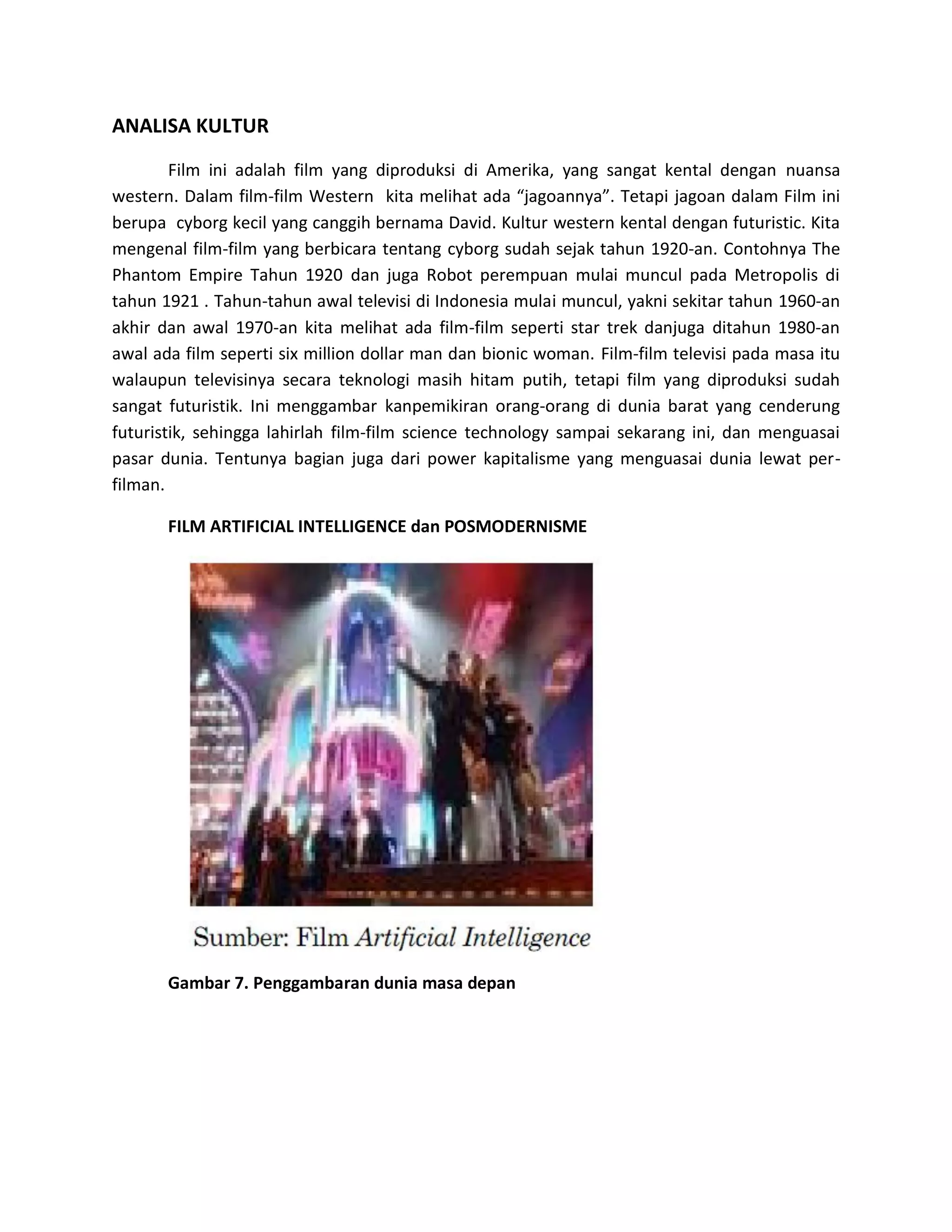 ANALISA KULTUR 
Film ini adalah film yang diproduksi di Amerika, yang sangat kental dengan nuansa western. Dalam film-film Western kita melihat ada “jagoannya”. Tetapi jagoan dalam Film ini berupa cyborg kecil yang canggih bernama David. Kultur western kental dengan futuristic. Kita mengenal film-film yang berbicara tentang cyborg sudah sejak tahun 1920-an. Contohnya The Phantom Empire Tahun 1920 dan juga Robot perempuan mulai muncul pada Metropolis di tahun 1921 . Tahun-tahun awal televisi di Indonesia mulai muncul, yakni sekitar tahun 1960-an akhir dan awal 1970-an kita melihat ada film-film seperti star trek danjuga ditahun 1980-an awal ada film seperti six million dollar man dan bionic woman. Film-film televisi pada masa itu walaupun televisinya secara teknologi masih hitam putih, tetapi film yang diproduksi sudah sangat futuristik. Ini menggambar kanpemikiran orang-orang di dunia barat yang cenderung futuristik, sehingga lahirlah film-film science technology sampai sekarang ini, dan menguasai pasar dunia. Tentunya bagian juga dari power kapitalisme yang menguasai dunia lewat per- filman. 
FILM ARTIFICIAL INTELLIGENCE dan POSMODERNISME 
Gambar 7. Penggambaran dunia masa depan 
 