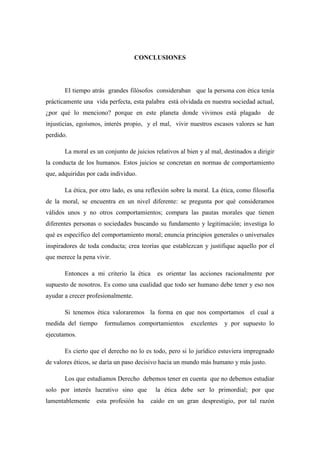 CONCLUSIONES
El tiempo atrás grandes filósofos consideraban que la persona con ética tenía
prácticamente una vida perfecta, esta palabra está olvidada en nuestra sociedad actual,
¿por qué lo menciono? porque en este planeta donde vivimos está plagado de
injusticias, egoísmos, interés propio, y el mal, vivir nuestros escasos valores se han
perdido.
La moral es un conjunto de juicios relativos al bien y al mal, destinados a dirigir
la conducta de los humanos. Estos juicios se concretan en normas de comportamiento
que, adquiridas por cada individuo.
La ética, por otro lado, es una reflexión sobre la moral. La ética, como filosofía
de la moral, se encuentra en un nivel diferente: se pregunta por qué consideramos
válidos unos y no otros comportamientos; compara las pautas morales que tienen
diferentes personas o sociedades buscando su fundamento y legitimación; investiga lo
qué es específico del comportamiento moral; enuncia principios generales o universales
inspiradores de toda conducta; crea teorías que establezcan y justifique aquello por el
que merece la pena vivir.
Entonces a mi criterio la ética es orientar las acciones racionalmente por
supuesto de nosotros. Es como una cualidad que todo ser humano debe tener y eso nos
ayudar a crecer profesionalmente.
Si tenemos ética valoraremos la forma en que nos comportamos el cual a
medida del tiempo formulamos comportamientos excelentes y por supuesto lo
ejecutamos.
Es cierto que el derecho no lo es todo, pero si lo jurídico estuviera impregnado
de valores éticos, se daría un paso decisivo hacia un mundo más humano y más justo.
Los que estudiamos Derecho debemos tener en cuenta que no debemos estudiar
solo por interés lucrativo sino que la ética debe ser lo primordial; por que
lamentablemente esta profesión ha caído en un gran desprestigio, por tal razón
 