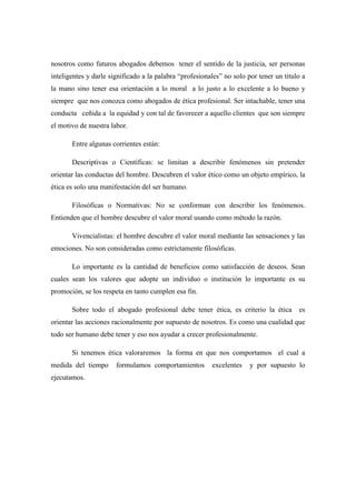 nosotros como futuros abogados debemos tener el sentido de la justicia, ser personas
inteligentes y darle significado a la palabra “profesionales” no solo por tener un titulo a
la mano sino tener esa orientación a lo moral a lo justo a lo excelente a lo bueno y
siempre que nos conozca como abogados de ética profesional. Ser intachable, tener una
conducta ceñida a la equidad y con tal de favorecer a aquello clientes que son siempre
el motivo de nuestra labor.
Entre algunas corrientes están:
Descriptivas o Científicas: se limitan a describir fenómenos sin pretender
orientar las conductas del hombre. Descubren el valor ético como un objeto empírico, la
ética es solo una manifestación del ser humano.
Filosóficas o Normativas: No se conforman con describir los fenómenos.
Entienden que el hombre descubre el valor moral usando como método la razón.
Vivencialistas: el hombre descubre el valor moral mediante las sensaciones y las
emociones. No son consideradas como estrictamente filosóficas.
Lo importante es la cantidad de beneficios como satisfacción de deseos. Sean
cuales sean los valores que adopte un individuo o institución lo importante es su
promoción, se los respeta en tanto cumplen esa fin.
Sobre todo el abogado profesional debe tener ética, es criterio la ética es
orientar las acciones racionalmente por supuesto de nosotros. Es como una cualidad que
todo ser humano debe tener y eso nos ayudar a crecer profesionalmente.
Si tenemos ética valoraremos la forma en que nos comportamos el cual a
medida del tiempo formulamos comportamientos excelentes y por supuesto lo
ejecutamos.
 