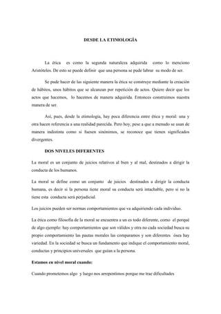 DESDE LA ETIMOLOGÍA
La ética es como la segunda naturaleza adquirida como lo menciono
Aristóteles. De esto se puede definir que una persona se pude labrar su modo de ser.
Se pude hacer de las siguiente manera la ética se construye mediante la creación
de hábitos, unos hábitos que se alcanzan por repetición de actos. Quiere decir que los
actos que hacemos, lo hacemos de manera adquirida. Entonces construimos nuestra
manera de ser.
Así, pues, desde la etimología, hay poca diferencia entre ética y moral: una y
otra hacen referencia a una realidad parecida. Pero hoy, pese a que a menudo se usan de
manera indistinta como si fuesen sinónimos, se reconoce que tienen significados
divergentes.
DOS NIVELES DIFERENTES
La moral es un conjunto de juicios relativos al bien y al mal, destinados a dirigir la
conducta de los humanos.
La moral se define como un conjunto de juicios destinados a dirigir la conducta
humana, es decir si la persona tiene moral su conducta será intachable, pero si no la
tiene esta conducta será perjudicial.
Los juicios pueden ser normas comportamientos que va adquiriendo cada individuo.
La ética como filosofía de la moral se encuentra a un es todo diferente, como el porqué
de algo ejemplo: hay comportamientos que son válidos y otra no cada sociedad busca su
propio comportamiento las pautas morales las comparamos y son diferentes ósea hay
variedad. En la sociedad se busca un fundamento que indique el comportamiento moral,
conductas y principios universales que guían a la persona.
Estamos en nivel moral cuando:
Cuando prometemos algo y luego nos arrepentimos porque me trae dificultades
 