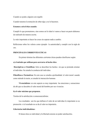Cuando se ayuda a alguien con orgullo
Cuando tenemos la tentación de robar algo y no lo hacemos.
Estamos a nivel ético cuando:
Cumplir lo que prometemos, sino somos así lo ideal si vamos a hacer un pacto debemos
de realizarlo de manera escrita.
Lo más importante es hacer las cosas sin esperar nada a cambio.
Reflexionar sobre los valores como ejemplo la autenticidad y cumplir con la regla de
oro.
PRINCIPALES CORRIENTES ETICAS
En primer término las diferentes corrientes éticas pueden clasificarse según:
a) el método que utilizan para acercarse al hecho ético
Descriptivas o Científicas: Solo se describen los hechos sin que se pretenda orientar
al individuo. Se estudia la conducta del individuo.
Filosóficas o Normativas: En este caso se estudia a profundidad el valor moral usando
como método la razón, se estudia la interacción humana
Vivencialistas: en este aspecto es muy importante las emociones y sensaciones
de ahí que se descubre el valor moral del hombre por sus vivencias.
b) el valor máximo que proponen.
Teorías de la satisfacción o consecuencialistas:
Los resultados son los que definen el valor de un individuo lo importante es su
promoción si el resultado no se da el valor no importaría.
Libertarias individualistas:
El deseo ético es individual y la libertad consiste en poder satisfacerlos.
 