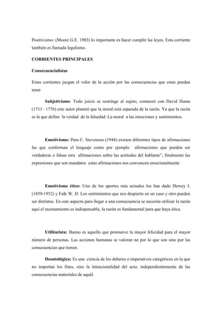Positivismo: (Moore G.E. 1903) lo importante es hacer cumplir las leyes. Esta corriente
también es llamada legalismo.
CORRIENTES PRINCIPALES
Consecuencialistas
Estas corrientes juzgan el valor de la acción por las consecuencias que estas puedan
tener
Subjetivismo: Todo juicio se restringe al sujeto, comenzó con David Hume
(1711– 1776) este autor planteó que la moral está separada de la razón. Ya que la razón
es la que define la verdad de la falsedad. La moral a las emociones y sentimientos.
Emotivismo: Para C. Stevenson (1944) existen diferentes tipos de afirmaciones
las que conforman el lenguaje como por ejemplo afirmaciones que pueden ser
verdaderas o falsas otra afirmaciones sobre las actitudes del hablante”, finalmente las
expresiones que son mandatos estas afirmaciones nos convencen emocionalmente
Emotivismo ético: Uno de los aportes más actuales los han dado Dewey J.
(1859-1952) y Falk W. D. Los sentimientos que nos despierta en un caso y otro pueden
ser distintos. En este aspecto para llegar a una consecuencia se necesita utilizar la razón
aquí el razonamiento es indispensable, la razón es fundamental para que haya ética.
Utilitarista: Bueno es aquello que promueve la mayor felicidad para el mayor
número de personas. Las acciones humanas se valoran no por lo que son sino por las
consecuencias que tienen.
Deontológica: Es una ciencia de los deberes o imperativos categóricos en la que
no importan los fines, sino la intencionalidad del acto, independientemente de las
consecuencias materiales de aquél.
 
