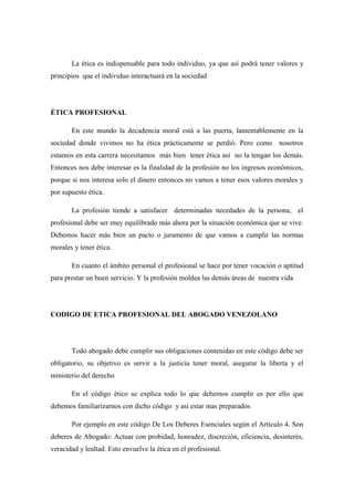 La ética es indispensable para todo individuo, ya que así podrá tener valores y
principios que el individuo interactuará en la sociedad
ÉTICA PROFESIONAL
En este mundo la decadencia moral está a las puerta, lamentablemente en la
sociedad donde vivimos no ha ética prácticamente se perdió. Pero como nosotros
estamos en esta carrera necesitamos más bien tener ética así no la tengan los demás.
Entonces nos debe interesar es la finalidad de la profesión no los ingresos económicos,
porque si nos interesa solo el dinero entonces no vamos a tener esos valores morales y
por supuesto ética.
La profesión tiende a satisfacer determinadas necedades de la persona, el
profesional debe ser muy equilibrado más ahora por la situación económica que se vive.
Debemos hacer más bien un pacto o juramento de que vamos a cumplir las normas
morales y tener ética.
En cuanto el ámbito personal el profesional se hace por tener vocación o aptitud
para prestar un buen servicio. Y la profesión moldea las demás áreas de nuestra vida
CODIGO DE ETICA PROFESIONAL DEL ABOGADO VENEZOLANO
Todo abogado debe cumplir sus obligaciones contenidas en este código debe ser
obligatorio, su objetivo es servir a la justicia tener moral, asegurar la liberta y el
ministerio del derecho
En el código ético se explica todo lo que debemos cumplir es por ello que
debemos familiarizarnos con dicho código y así estar mas preparados
Por ejemplo en este código De Los Deberes Esenciales según el Artículo 4. Son
deberes de Abogado: Actuar con probidad, honradez, discreción, eficiencia, desinterés,
veracidad y lealtad. Esto envuelve la ética en el profesional.
 