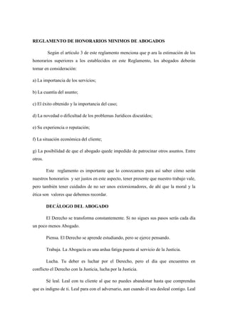 REGLAMENTO DE HONORARIOS MINIMOS DE ABOGADOS
Según el artículo 3 de este reglamento menciona que p ara la estimación de los
honorarios superiores a los establecidos en este Reglamento, los abogados deberán
tomar en consideración:
a) La importancia de los servicios;
b) La cuantía del asunto;
c) El éxito obtenido y la importancia del caso;
d) La novedad o dificultad de los problemas Jurídicos discutidos;
e) Su experiencia o reputación;
f) La situación económica del cliente;
g) La posibilidad de que el abogado quede impedido de patrocinar otros asuntos. Entre
otros.
Este reglamento es importante que lo conozcamos para así saber cómo serán
nuestros honorarios y ser justos en este aspecto, tener presente que nuestro trabajo vale,
pero también tener cuidados de no ser unos extorsionadores, de ahí que la moral y la
ética son valores que debemos recordar.
DECÁLOGO DEL ABOGADO
El Derecho se transforma constantemente. Si no sigues sus pasos serás cada día
un poco menos Abogado.
Piensa. El Derecho se aprende estudiando, pero se ejerce pensando.
Trabaja. La Abogacía es una ardua fatiga puesta al servicio de la Justicia.
Lucha. Tu deber es luchar por el Derecho, pero el día que encuentres en
conflicto el Derecho con la Justicia, lucha por la Justicia.
Sé leal. Leal con tu cliente al que no puedes abandonar hasta que comprendas
que es indigno de ti. Leal para con el adversario, aun cuando él sea desleal contigo. Leal
 