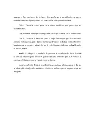 para con el Juez que ignora los hechos, y debe confiar en lo que tú le dices y que, en
cuanto al Derecho, alguna que otra vez debe confiar en el que tú le invocas.
Tolera. Tolera la verdad ajena en la misma medida en que quieres que sea
tolerada la tuya.
Ten paciencia. EI tiempo se venga de las cosas que se hacen sin su colaboración.
Ten fe. Ten fe en el Derecho, como el mejor instrumento para la convivencia
humana; en la Justicia, como destino normal del Derecho; en la Paz como substitutivo
bondadoso de la Justicia; y sobre todo, ten fe en la Libertad, sin la cual no hay Derecho,
ni Justicia, ni Paz.
Olvida. La Abogacía es una lucha de pasiones. Si en cada batalla fueras llenando
tu alma de rencor llegaría un día en que la vida sería imposible para ti. Concluido el
combate, olvida tan pronto tu victoria como tu derrota.
Ama tu profesión. Trata de considerar la Abogacía de tal manera que el día que
tu hijo te pida consejo sobre su destino, consideres un honor para ti proponerle que sea
Abogado.
 