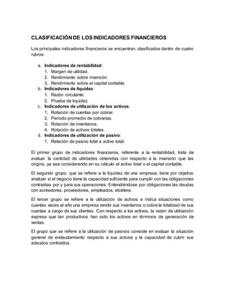 CLASIFICACIÓNDE LOS INDICADORES FINANCIEROS
Los principales indicadores financieros se encuentran clasificados dentro de cuatro
rubros:
a. Indicadores de rentabilidad:
1. Margen de utilidad.
2. Rendimiento sobre inversión.
3. Rendimiento sobre el capital contable.
b. Indicadores de liquidez:
1. Razón circulante.
2. Prueba de liquidez.
c. Indicadores de utilización de los activos:
1. Rotación de cuentas por cobrar.
2. Periodo promedio de cobranza.
3. Rotación de inventarios.
4. Rotación de activos totales.
d. Indicadores de utilización de pasivo:
1. Relación de pasivo total a activo total.
El primer grupo de indicadores financieros, referente a la rentabilidad, trata de
evaluar la cantidad de utilidades obtenidas con respecto a la inversión que las
origino, ya sea considerando en su cálculo el activo total o el capital contable.
El segundo grupo, que se refiere a la liquidez de una empresa, tiene por objetivo
analizar si el negocio tiene la capacidad suficiente para cumplir con las obligaciones
contraídas por y para sus operaciones. Entendiéndose por obligaciones las deudas
con acreedores, proveedores, empleados, etcétera.
El tercer grupo se refiere a la utilización de activos e indica situaciones como
cuantas veces al año una empresa vende sus inventarios o cobra la totalidad de sus
cuantas a cargo de sus clientes. Con respecto a los activos, la razón de utilización
expresa que tan productivos han sido los activos en términos de generación de
ventas.
El grupo que se refiere a la utilización de pasivos consiste en evaluar la situación
general de endeudamiento respecto a sus activos y la capacidad de cubrir sus
adeudos contraídos.
 