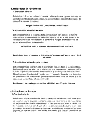 a.Indicadores de rentabilidad
1. Margen de Utilidad
Este indicador financiero mide el porcentaje de las ventas que logran convertirse en
utilidad disponible para los accionistas. La utilidad neta es considerada después de
gastos financieros e impuestos.
Margen de utilidad = Utilidad neta / Ventas netas
2. Rendimiento sobre la inversión
Este indicador refleja la eficiencia de la administración para obtener el máximo
rendimiento sobre la inversión, la cual esta integrada por los activos totales. Este
indicador también se puede obtener al combinar el margen de utilidad sobre las
ventas y la rotación de activos totales.
Rendimiento sobre la inversión = Utilidad neta / Total de activos
ó
Rendimiento sobre la inversión = Utilidad neta / Ventas netas X Ventas netas / Total
de activos
3. Rendimiento sobre el capital contable
Este indicador mide el rendimiento de la inversión neta, es decir, el capital contable.
Mediante el mismo se relaciona la utilidad neta que ha generado una organización
durante un periodo y se compara con la inversión que corresponde a los accionistas.
El rendimiento sobre el capital contable es un indicador fundamental que determina
en que medida una compañía ha generado rendimientos sobre los fondos que los
accionistas han confiado a la administración.
Rendimiento sobre el capital contable = Utilidad neta / Capital contable
b.Indicadores de liquidez
1. Razón circulante
Este indicador trata de reflejar la relación que existe entre los recursos financieros
de que dispone una empresa en el corto plazo para hacer frente a las obligaciones
de pago contraídas en el mismo periodo, lo cual permite determinar si cuenta con
los recursos suficientes para lograr cubrir sus compromisos. En cuanto mayor sea
el resultado de la razón circulante, existe mayor posibilidad de que los pasivos sean
pagados, ya que se cuenta con activos suficientes que pueden convertirse en
 