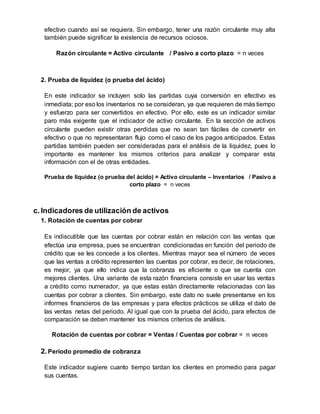 efectivo cuando así se requiera. Sin embargo, tener una razón circulante muy alta
también puede significar la existencia de recursos ociosos.
Razón circulante = Activo circulante / Pasivo a corto plazo = n veces
2. Prueba de liquidez (o prueba del ácido)
En este indicador se incluyen solo las partidas cuya conversión en efectivo es
inmediata; por eso los inventarios no se consideran, ya que requieren de más tiempo
y esfuerzo para ser convertidos en efectivo. Por ello, este es un indicador similar
paro más exigente que el indicador de activo circulante. En la sección de activos
circulante pueden existir otras perdidas que no sean tan fáciles de convertir en
efectivo o que no representaran flujo como el caso de los pagos anticipados. Estas
partidas también pueden ser consideradas para el análisis de la liquidez, pues lo
importante es mantener los mismos criterios para analizar y comparar esta
información con el de otras entidades.
Prueba de liquidez (o prueba del ácido) = Activo circulante – Inventarios / Pasivo a
corto plazo = n veces
c.Indicadores de utilización de activos
1. Rotación de cuentas por cobrar
Es indiscutible que las cuentas por cobrar están en relación con las ventas que
efectúa una empresa, pues se encuentran condicionadas en función del periodo de
crédito que se les concede a los clientes. Mientras mayor sea el número de veces
que las ventas a crédito representen las cuentas por cobrar, es decir, de rotaciones,
es mejor, ya que ello indica que la cobranza es eficiente o que se cuenta con
mejores clientes. Una variante de esta razón financiera consiste en usar las ventas
a crédito como numerador, ya que estas están directamente relacionadas con las
cuentas por cobrar a clientes. Sin embargo, este dato no suele presentarse en los
informes financieros de las empresas y para efectos prácticos se utiliza el dato de
las ventas netas del periodo. Al igual que con la prueba del ácido, para efectos de
comparación se deben mantener los mismos criterios de análisis.
Rotación de cuentas por cobrar = Ventas / Cuentas por cobrar = n veces
2. Periodo promedio de cobranza
Este indicador sugiere cuanto tiempo tardan los clientes en promedio para pagar
sus cuentas.
 