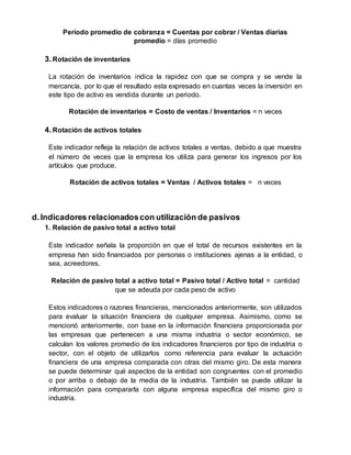 Periodo promedio de cobranza = Cuentas por cobrar / Ventas diarias
promedio = días promedio
3. Rotación de inventarios
La rotación de inventarios indica la rapidez con que se compra y se vende la
mercancía, por lo que el resultado esta expresado en cuantas veces la inversión en
este tipo de activo es vendida durante un periodo.
Rotación de inventarios = Costo de ventas / Inventarios = n veces
4. Rotación de activos totales
Este indicador refleja la relación de activos totales a ventas, debido a que muestra
el número de veces que la empresa los utiliza para generar los ingresos por los
artículos que produce.
Rotación de activos totales = Ventas / Activos totales = n veces
d.Indicadores relacionadoscon utilización de pasivos
1. Relación de pasivo total a activo total
Este indicador señala la proporción en que el total de recursos existentes en la
empresa han sido financiados por personas o instituciones ajenas a la entidad, o
sea, acreedores.
Relación de pasivo total a activo total = Pasivo total / Activo total = cantidad
que se adeuda por cada peso de activo
Estos indicadores o razones financieras, mencionados anteriormente, son utilizados
para evaluar la situación financiera de cualquier empresa. Asimismo, como se
mencionó anteriormente, con base en la información financiera proporcionada por
las empresas que pertenecen a una misma industria o sector económico, se
calculan los valores promedio de los indicadores financieros por tipo de industria o
sector, con el objeto de utilizarlos como referencia para evaluar la actuación
financiera de una empresa comparada con otras del mismo giro. De esta manera
se puede determinar qué aspectos de la entidad son congruentes con el promedio
o por arriba o debajo de la media de la industria. También se puede utilizar la
información para compararla con alguna empresa específica del mismo giro o
industria.
 