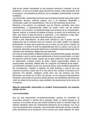 Otra de las cuentas importantes en una empresa comercial o industrial, es la de
Inventarios, la que en lo posible, igual que todos los activos, debe representar sólo
lo necesario. Las empresas de servicios, por su naturaleza prácticamente no tienen
inventarios.
Los Activos fijos, representan los bienes que la empresa necesita para poder operar
(Maquinaria, terrenos, edificios, equipos, etc.), y en empresas industriales y
comerciales, suelen ser representativos, más no en las empresas de servicios.
Respecto a los pasivos, es importante que los Pasivos corrientes sean poco
representativos, y necesariamente deben ser mucho menor que los Activos
corrientes, de lo contrario, el Capital de trabajo de la empresa se ve comprometido.
Algunos autores, al momento de analizar el pasivo, lo suman con el patrimonio, es
decir, que toman el total del pasivo y patrimonio, y con referencia a éste valor,
calculan la participación de cada cuenta del pasivo y/o patrimonio.
Frente a esta interpretación, se debe tener claridad en que el pasivo son las
obligaciones que la empresa tiene con terceros, las cuales pueden ser exigidas
judicialmente, en tanto que el patrimonio es un pasivo con los socios o dueños de
la empresa, y no tienen el nivel de exigibilidad que tiene un pasivo, por lo que es
importante separarlos para poder determinar la verdadera Capacidad de pago de la
empresa y las verdaderas obligaciones que ésta tiene.
Así como se puede analizar el Balance general, se puede también analizar el Estado
de resultados, para lo cual se sigue exactamente el mismo procedimiento, y el valor
de referencia serán las ventas, puesto que se debe determinar cuanto representa
un determinado concepto (Costo de venta, Gastos operacionales, Gastos no
operacionales, Impuestos, Utilidad neta, etc.) respecto a la totalidad de las ventas.
Los anteriores conceptos no son una camisa de fuerza, pues el análisis depende de
las circunstancias, situación y objetivos de cada empresa, y para lo que una
empresa es positivo, puede que no lo sea para la otra, aunque en principio así lo
pareciera. Por ejemplo, cualquiera podría decir que una empresa que tiene
financiados sus activos en un 80% con pasivos, es una empresa financieramente
fracasada, pero puede ser que esos activos generen una rentabilidad suficiente para
cubrir los costos de los pasivos y para satisfacer las aspiraciones de los socios de
la empresa.
Algunos potenciales interesados en analizar financieramente una empresa
pueden ser los:
Los inversionistas
Son los que proporcionan el capital permanente, quienes se convierten en
accionistas comunes o dueños de la empresa; tienen un interés residual en la
empresa, en el sentido de que sólo reciben beneficios sobre su inversión luego de
haberse satisfecho todos los compromisos financieros de la empresa. Aun en el
caso de liquidación de la compañía, esos accionistas sólo tienen derecho a aquella
parte del producto de la liquidación de los activos que quede después de haber
 