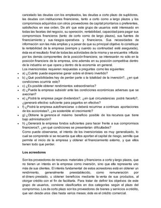 cancelado las deudas con los empleados, las deudas a corto plazo de suplidores,
las deudas con instituciones financieras, tanto a corto como a largo plazos y los
compromisos adquiridos con otros proveedores de capital prioritarios o preferentes,
satisfechos en ese orden. De ahí que este grupo de usuarios esté interesado en
todas las facetas del negocio, su operación, rentabilidad, capacidad para pagar sus
compromisos financieros (tanto de corto como de largo plazos), sus fuentes de
financiamiento y sus riesgos operativos y financieros. Sus necesidades de
información son las más amplias y a pesar de que su principal objetivo lo constituye
la rentabilidad de la empresa (siempre y cuando su continuidad esté asegurada),
ésta es el resultado final de todas las actividades de la misma y se encuentra influida
por los demás componentes de la posición financiera; se interesarán no sólo en la
posición financiera de la empresa, sino además en su posición competitiva dentro
de la industria en que opera y dentro de la economía en general.
Los inversionistas requieren respuestas a preguntas como las siguientes:
 a) ¿Cuánto puede esperarse ganar sobre el dinero invertido?
 b) ¿Qué posibilidades hay de perder parte o la totalidad de la inversión?, ¿en qué
condiciones ocurriría esto?
 c) ¿Es posible obtener rendimientos extraordinarios?
 d) ¿Puede la empresa subsistir ante las condiciones económicas adversas que se
avecinan?
 e) ¿Podrá la empresa pagar dividendos?, ¿en qué circunstancias podrá hacerlo?,
¿generará efectivo suficiente para pagarlos en efectivo?
 f) ¿Podrá la empresa autofinanciarse o deberá recurrirse a continuas aportaciones
de los accionistas?, ¿es sostenible el crecimiento?
 g) ¿Obtiene la gerencia el máximo beneficio posible de los recursos que tiene
bajo administración?
 h) ¿Generará la empresa fondos suficientes para hacer frente a sus compromisos
financieros?, ¿en qué condiciones se presentarían dificultades?
Como puede observarse, el interés de los inversionistas es muy generalizado, lo
cual se comprende si se recuerda que ellos aportan el capital de riesgo, semilla que
permite el inicio de la empresa y obtener el financiamiento externo, y que ellos
tienen todo que perder.
Los acreedores
Son los proveedores de recursos materiales y financieros a corto y largo plazos, que
no tienen un interés en la empresa como inversión, sino que ella representa uno
más de sus clientes. El interés fundamental de estos acreedores está en obtener un
rendimiento, generalmente preestablecido, como remuneración por
el dinero prestado, u obtener beneficios mediante la venta de sus productos, al
otorgar crédito con el fin de facilitarla. Para tratar de definir los objetivos de este
grupo de usuarios, conviene clasificarlos en dos categorías según el plazo del
compromiso. Los de corto plazo son los proveedores de bienes y servicios a crédito,
que van desde unos días hasta varios meses; éste es el crédito comercial.
 