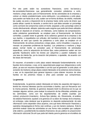 Por otra parte están los acreedores financieros, como los bancos y
las sociedades financieras que generalmente conceden préstamos a corto,
mediano y largo plazos para el financiamiento de las actividades de la empresa y
cobran un interés predeterminado como retribución. Los préstamos a corto plazo,
que pueden ser hasta de un año, suelen ser en forma de líneas de crédito, mediante
las cuales se pone a disposición de la empresa hasta cierta suma de dinero que
puede utilizar cuando la necesite, a cambio de lo cual debe cancelar un porcentaje
como comisión de compromiso sobre el monto asignado y otro porcentaje sobre el
monto efectivamente utilizado (además suele exigirse que parte del dinero utilizable
se deje en depósito en el banco, sin intereses, como balance de compensación);
estos préstamos generalmente se emplean para el financiamiento de Activos
corrientes y pueden tener la garantía de la solvencia general de la empresa o de
sus dueños, o respaldados con artículos del inventario o cuentas por cobrar (más
adelante se verá que cuando los préstamos a corto plazo se emplean en el
financiamiento de activos productivos a largo plazo, como inmuebles o equipos, a
menudo se presentan problemas de liquidez). Los préstamos a mediano y largo
plazos normal mente se conceden para el financiamiento de actividades
específicas, como la adquisición de Activos fijos; estos préstamos suelen ser con
garantía hipotecaria sobre los bienes por adquirirse y pueden realizarse con
una tasa de interés fija, por la duración del préstamo, o ajustable, de acuerdo con
las tasas del mercado.
En resumen, el acreedor a corto plazo estará interesado fundamentalmente en la
liquidez de la empresa, o sea, en la capacidad para pagar sus obligaciones a corto
plazo, ya sea con recursos disponibles o con los que se generarán a corto plazo; el
acreedor de mediano y largo plazos estará interesado en la solvencia de la empresa,
o sea, en la capacidad para generar ingresos o para obtener recursos de otras
fuentes en los próximos meses o años para cancelar sus compromisos.
La gerencia
Evidentemente, la gerencia estará interesada en todos los aspectos del negocio y
tendrá los mismos intereses que los accionistas o dueños, que con frecuencia son
la misma persona. Además, la gerencia deseará medir la eficiencia con la que se
manejan algunos activos, para evaluar la actuación de las diferentes unidades que
los administran, como son los departamentos de crédito (cuentas por
cobrar), producción (inventario), Activos fijos (planta), etc. Obviamente, el análisis
de estados financieros ayudará a la gerencia en su labor de manejo de la empresa;
sin embargo, cabe destacar que la gerencia no depende exclusivamente de esta
información como dependen otros usuarios, sino que tiene información financiera y
operativa desagregada en forma casi continua y aun de manera exclusiva. Esto le
permitirá evaluar todas las actividades en una forma más completa que cualquier
ente externo y posiblemente los estados financieros de uso público no proporcionen
información adicional. De ahí que parte del interés para la gerencia en el análisis de
 