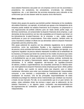 esos estados financieros sea poder ver a la empresa como la ven los accionistas o
propietarios, los acreedores, los proveedores, el sindicato, las entidades
reguladoras, etc., y así determinar las acciones necesarias para colocarla en las
condiciones que se crea deseen verla los usuarios de la información.
Otros usuarios
Existen otros grupos de usuarios que también podrían interesarse en los resultados
del análisis financiero; por ejemplo, el sindicato que agrupa a los trabajadores de la
empresa podría analizar los estados financieros de la empresa, en preparación a
sus negociaciones de contrato colectivo para ver hasta dónde podría exigir, en
términos económicos, sin comprometer la situación financiera de la empresa, o qué
demandas de tipo económico son las más aceptables por el impacto que tienen en
los indicadores de la salud financiera de la empresa, o sea, cuáles pueden
sacrificarse un poco sin comprometerse. Para estos usuarios, también sería de
suma importancia analizar el efecto de sus demandas sobre la situación financiera
proyectada para los próximos años.
Otro grupo potencial de usuarios son las entidades reguladoras de la actividad
económica, como las autoridades fiscales y los organismos controladores
de precios y de la actividad del mercado financiero y de capitales; por ejemplo, a un
organismo regulador de precios debería interesarle el análisis de la rentabilidad de
la empresa y el impacto que tienen los cambios en los niveles de precios que cobra
por sus productos o que debe pagar por sus insumos, sobre la situación financiera
y la factibilidad de que en esas condiciones la empresa continúe recibiendo las
aportaciones de capital y financiamiento externo necesarias para proseguir sus
actividades. A la entidad reguladora del mercado de capitales (comisión
de valores y bolsas o superintendencia de compañías anónimas) le interesa tener
una visión global de la situación financiera de las empresas que hacen oferta pública
de sus valores, aun cuando no opinen sobre esa situación, pero sí deben
mantenerse informados para evitar que empresas financieramente irresponsables
concurran a ese mercado y comprometan la credibilidad del mismo como
canalizador de recursos. Una de las principales responsabilidades de estas
entidades es proteger los intereses de los inversionistas que canalizan sus recursos
a través de ese mercado. Por ello, no es sorprendente que en un gran número de
países, estas entidades dictan las normas a seguir para la elaboración de los
estados financieros y, en algunos casos, comparten esa responsabilidad con
las organizaciones de contadores públicos o las agrupaciones de auditores
independientes.
 