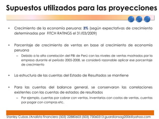 Supuestos utilizados para las proyecciones

 •   Crecimiento de la economía peruana: 3% (según expectativas de crecimiento
     determinadas por FITCH RATINGS el 31/03/2009)


 •   Porcentaje de crecimiento de ventas en base al crecimiento de economía
     peruana
      –   Debido a la alta correlación del PBI de Perú con los niveles de ventas mostrados por la
          empresa durante el período 2005-2008, se consideró razonable aplicar ese porcentaje
          de crecimiento


 •   La estructura de las cuentas del Estado de Resultados se mantiene


 •   Para las cuentas del balance general, se conservaron las correlaciones
     existentes con las cuentas de estados de resultados
      –   Por ejemplo, cuentas por cobrar con ventas, inventarios con costos de ventas, cuentas
          por pagar con compras etc.



Stanley Cubas /Analista financiero (503) 22880603 (503) 73060313 guardiansag2006@yahoo.com
 