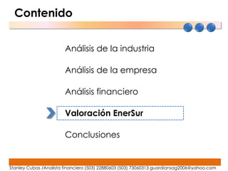 Contenido


                        Análisis de la industria

                        Análisis de la empresa

                        Análisis financiero

                        Valoración EnerSur

                        Conclusiones


Stanley Cubas /Analista financiero (503) 22880603 (503) 73060313 guardiansag2006@yahoo.com
 