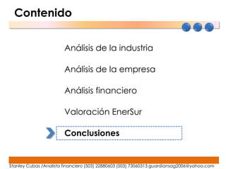 Contenido


                        Análisis de la industria

                        Análisis de la empresa

                        Análisis financiero

                        Valoración EnerSur

                        Conclusiones


Stanley Cubas /Analista financiero (503) 22880603 (503) 73060313 guardiansag2006@yahoo.com
 
